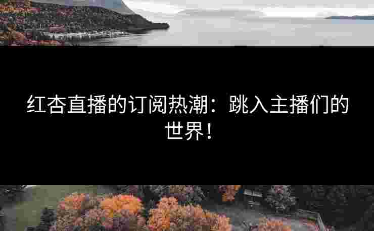 红杏直播的订阅热潮：跳入主播们的世界！