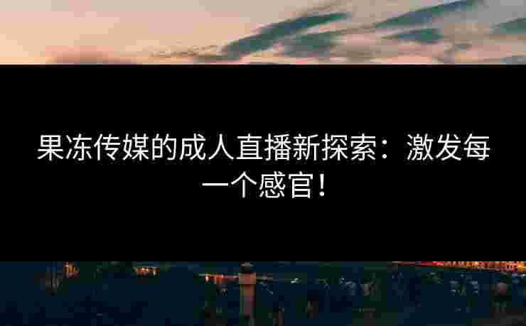 果冻传媒的成人直播新探索：激发每一个感官！