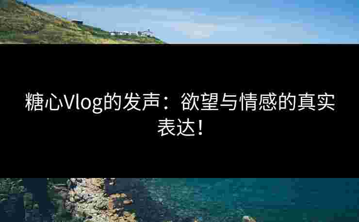 糖心Vlog的发声：欲望与情感的真实表达！