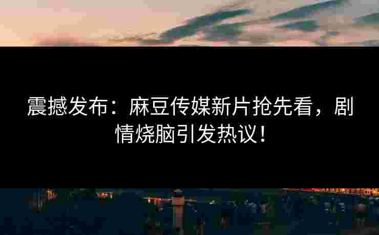 震撼发布：麻豆传媒新片抢先看，剧情烧脑引发热议！