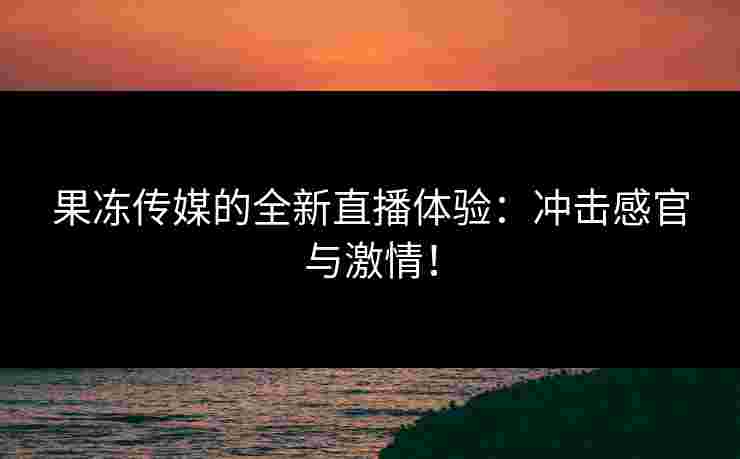 果冻传媒的全新直播体验：冲击感官与激情！
